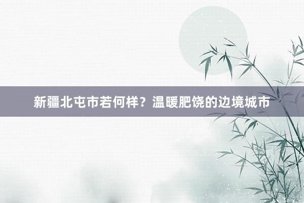 新疆北屯市若何样？温暖肥饶的边境城市