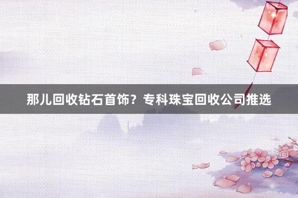 那儿回收钻石首饰？专科珠宝回收公司推选