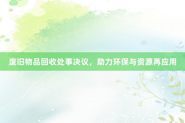 废旧物品回收处事决议，助力环保与资源再应用